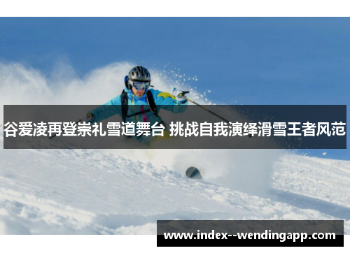 谷爱凌再登崇礼雪道舞台 挑战自我演绎滑雪王者风范