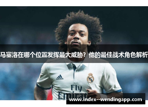 马塞洛在哪个位置发挥最大威胁？他的最佳战术角色解析