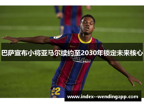 巴萨宣布小将亚马尔续约至2030年锁定未来核心 巴萨宣布小将亚马尔续约至2030年锁定未来核心