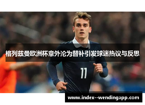 格列兹曼欧洲杯意外沦为替补引发球迷热议与反思 格列兹曼欧洲杯意外沦为替补引发球迷热议与反思