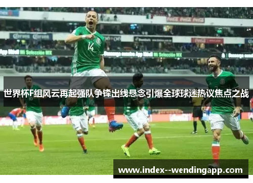 世界杯F组风云再起强队争锋出线悬念引爆全球球迷热议焦点之战