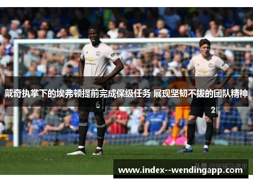 戴奇执掌下的埃弗顿提前完成保级任务 展现坚韧不拔的团队精神